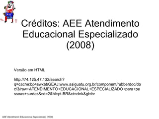 Créditos: AEE Atendimento Educacional Especializado (2008) AEE Atendimento Educacional Especializado (2008) Versão em HTML http://74.125.47.132/search?q=cache:bp4swxabGEAJ:www.asiguatu.org.br/component/rubberdoc/doc/3/raw+ATENDIMENTO+EDUCACIONAL+ESPECIALIZADO+para+pessoas+surdas&cd=2&hl=pt-BR&ct=clnk&gl=br 