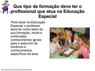 Que tipo de formação deve ter o profissional que atua na Educação Especial Para atuar na Educação Especial, o professor deve ter como base da sua formação, inicial e continuada, conhecimentos gerais para o exercício da docência e conhecimentos específicos da área AEE Atendimento Educacional Especializado (2008) 