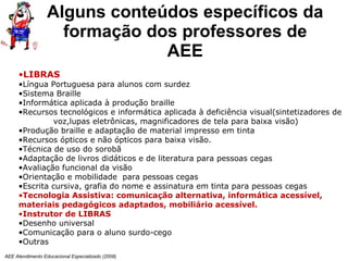Alguns conteúdos específicos da f ormação dos professores de AEE AEE Atendimento Educacional Especializado (2008) LIBRAS   Língua Portuguesa para alunos com surdez Sistema Braille Informática aplicada à produção braille Recursos tecnológicos e informática aplicada à deficiência visual(sintetizadores de  voz,lupas eletrônicas, magnificadores de tela para baixa visão) Produção braille e adaptação de material impresso em tinta Recursos ópticos e não ópticos para baixa visão. Técnica de uso do sorobã Adaptação de livros didáticos e de literatura para pessoas cegas  Avaliação funcional da visão Orientação e mobilidade  para pessoas cegas Escrita cursiva, grafia do nome e assinatura em tinta para pessoas cegas Tecnologia Assistiva: comunicação alternativa, informática acessível, materiais pedagógicos adaptados, mobiliário acessível. Instrutor de LIBRAS Desenho universal Comunicação para o aluno surdo-cego Outras 