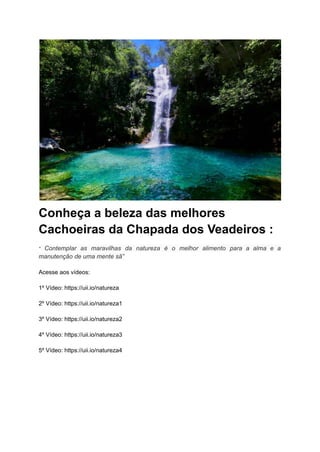 Conheça a beleza das melhores
Cachoeiras da Chapada dos Veadeiros :
“ Contemplar as maravilhas da natureza é o melhor alimento para a alma e a
manutenção de uma mente sã”
Acesse aos vídeos:
1º Vídeo: https://uii.io/natureza
2º Vídeo: https://uii.io/natureza1
3º Vídeo: https://uii.io/natureza2
4º Vídeo: https://uii.io/natureza3
5º Vídeo: https://uii.io/natureza4
 