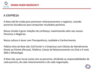 VENHA FAZER NEGÓCIO!!!
A EMPRESA
A Now Job foi criada para promover relacionamentos e negócios, visando
parcerias duradouras para conquistar resultados positivos.
Nossa missão é gerar relações de confiança, maximizando valor aos nossos
Parceiros e Negócios.
Nossa cultura é atuar com Transparência, Lealdade e Conhecimento.
Público Alvo da Now Job: Call Center's e Empresas com Células de Atendimento
Direto ao Cliente (Pessoal, Telefone, Canais de Relacionamento via Chat e E-mail,
SMS e WhatsApp).
A Now Job, quer lucrar junto com os parceiros, dividindo as responsabilidades de
cada parceria, de cada relacionamento e de cada negociação.
 