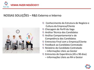 VENHA FAZER NEGÓCIO!!!
NOSSAS SOLUÇÕES – R&S Externo e Interno
Conhecimento da Estrutura de Negócio e
Cultura da Empresa/Cliente
Checagem de Perfil da Vaga
Análise Técnica dos Candidatos
Análise Comportamental e de
Competência dos Candidatos
Entrevista Final com a Empresa/Cliente
Feedback ao Candidato Contratado
Relatório do Candidato Contratado
– Informações Uteis ao Gestor
Entrevista de Experiência (45 e 90 dias)
– Informações Uteis ao RH e Gestor
 