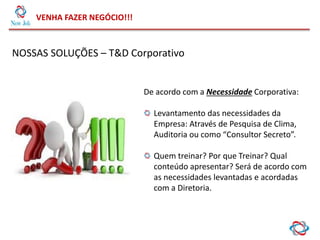 VENHA FAZER NEGÓCIO!!!
NOSSAS SOLUÇÕES – T&D Corporativo
De acordo com a Necessidade Corporativa:
Levantamento das necessidades da
Empresa: Através de Pesquisa de Clima,
Auditoria ou como “Consultor Secreto”.
Quem treinar? Por que Treinar? Qual
conteúdo apresentar? Será de acordo com
as necessidades levantadas e acordadas
com a Diretoria.
 