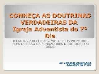 CONHEÇA AS DOUTRINASCONHEÇA AS DOUTRINAS
VERDADEIRAS DAVERDADEIRAS DA
Igreja Adventista do 7ºIgreja Adventista do 7º
DiaDia
DEIXADAS POR ELLEN G. WHITE E OS PIONEIROS
ELES QUE SÃO OS FUNDADORES DIRIGIDOS POR
DEUS.
By: Fernando Xavier ChinaBy: Fernando Xavier China
Adventista do 7º DiaAdventista do 7º Dia
 