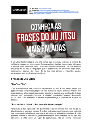 Link Web oficial: https://bjjtrainer.com.br
Link Google Sites: https://sites.google.com/view/bjjtrainer/in%C3%ADcio
GDrive: https://drive.google.com/drive/folders/11a5aJ_6x1aa-Xw5PEWCXE4IAKRmX610V
Twitter: https://twitter.com/BJJTRAINER
O Jiu Jitsu Brasileiro (BJJ) é uma arte marcial que conquistou o coração e a mente de
milhões de pessoas em todo o mundo. Como amante do Jiu Jitsu, vi em primeira mão como
o esporte pode transformar vidas, tanto física quanto mentalmente. Um dos aspectos
exclusivos do Jiu Jitsu é a linguagem que se desenvolveu em torno dele. Neste artigo,
exploraremos algumas das frases do jiu jitsu mais comuns e intrigantes usadas,
esclarecendo seus significados e importância.
Frases do Jiu Jitsu
"Oss" (ou "Os")
"Oss" é um termo que você ouvirá com frequência no Jiu Jitsu. É uma palavra versátil que
pode ser usada como uma saudação, um sinal de respeito ou uma afirmação. O termo tem
suas raízes nas artes marciais japonesas e acredita-se que seja uma combinação de duas
palavras: "osu", que significa "empurrar", e "shinobu", que significa "suportar". No contexto
do Jiu Jitsu, "Oss" representa o espírito de perseverança e a vontade de superar os
desafios.
"Para muitos o chão é o fim, para nós é só o começo."
Para muitos o chão representa o fim de uma luta ou de um combate. Mas para nós do Jiu
Jitsu brasileiro, é apenas o começo. O chão é onde estamos confortáveis, onde podemos
usar nossa técnica e habilidade para superar até mesmo os adversários mais fortes. É onde
podemos controlar o ritmo da luta, preparar finalizações e sair vitoriosos. No Jiu Jitsu, nós
abraçamos o chão como um lugar de oportunidade, não de derrota. Treinamos
 