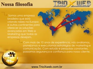 Nossa filosofia
Com mais de 10 anos de experiência, nós avaliamos,
planejamos e executamos estratégias de marketing e
comunicação. Com estudo e pesquisas constantes,
passamos segurança e confiança para nosso cliente.
www.TrioXweb.com.br
Somos uma empresa
brasileira que está
criando raízes na Europa
e outros continentes para
oferecer as soluções
avançadas em Web e
Marketing que todas as
empresas desejam.
 