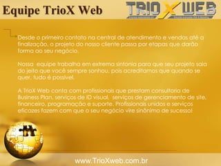 Equipe TrioX Web
www.TrioXweb.com.br
Desde o primeiro contato na central de atendimento e vendas até a
finalização, o projeto do nosso cliente passa por etapas que darão
forma ao seu negócio.
Nossa equipe trabalha em extrema sintonia para que seu projeto saia
do jeito que você sempre sonhou, pois acreditamos que quando se
quer, tudo é possível.
A TrioX Web conta com profissionais que prestam consultoria de
Business Plan, serviços de ID visual, serviços de gerenciamento de site,
financeiro, programação e suporte. Profissionais unidos e serviços
eficazes fazem com que o seu negócio vire sinônimo de sucesso!
 