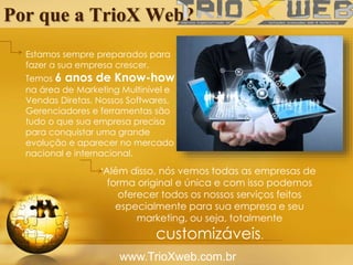 Por que a TrioX Web?
www.TrioXweb.com.br
Estamos sempre preparados para
fazer a sua empresa crescer.
Temos 6 anos de Know-how
na área de Marketing Multinível e
Vendas Diretas. Nossos Softwares,
Gerenciadores e ferramentas são
tudo o que sua empresa precisa
para conquistar uma grande
evolução e aparecer no mercado
nacional e internacional.
.Além disso, nós vemos todas as empresas de
forma original e única e com isso podemos
oferecer todos os nossos serviços feitos
especialmente para sua empresa e seu
marketing, ou seja, totalmente
customizáveis.
 