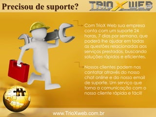 Precisou de suporte?
www.TrioXweb.com.br
Com TrioX Web sua empresa
conta com um suporte 24
horas, 7 dias por semana, que
poderá lhe ajudar em todas
as questões relacionadas aos
serviços prestados, buscando
soluções rápidos e eficientes.
Nossos clientes podem nos
contatar através do nosso
chat online e do nosso email
de suporte. Um serviço que
torna a comunicação com o
nosso cliente rápida e fácil!
 