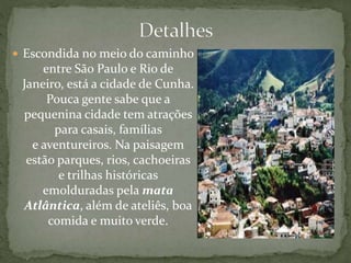  Escondida no meio do caminho
entre São Paulo e Rio de
Janeiro, está a cidade de Cunha.
Pouca gente sabe que a
pequenina cidade tem atrações
para casais, famílias
e aventureiros. Na paisagem
estão parques, rios, cachoeiras
e trilhas históricas
emolduradas pela mata
Atlântica, além de ateliês, boa
comida e muito verde.
 