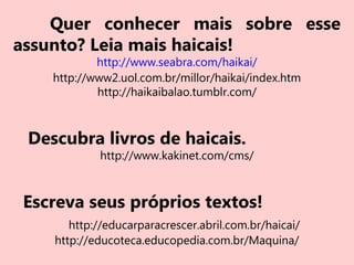 Quer conhecer mais sobre esse
assunto? Leia mais haicais!
http://www.seabra.com/haikai/
http://www2.uol.com.br/millor/haikai/index.htm
http://haikaibalao.tumblr.com/
Descubra livros de haicais.
http://www.kakinet.com/cms/
Escreva seus próprios textos!
http://educarparacrescer.abril.com.br/haicai/
http://educoteca.educopedia.com.br/Maquina/
 