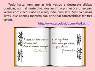 Todo haicai tem apenas três versos e dezessete sílabas
poéticas, normalmente divididos assim: o primeiro e o terceiro
versos com cinco sílabas e o segundo, com sete. Mas há haicais
livres, que apenas mantêm sua principal característica: ter três
versos.
http://www.escolakids.com/haikai.htm
 