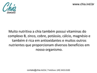 www.chia.ind.br




Muito nutritiva a chia também possui vitaminas do
complexo B, zinco, cobre, potássio, cálcio, magnésio e
   também é rica em antioxidantes e muitos outros
 nutrientes que proporcionam diversos benefícios em
                  nosso organismo.




            contato@chia.ind.br / Telefone: (49) 3433.0100
 
