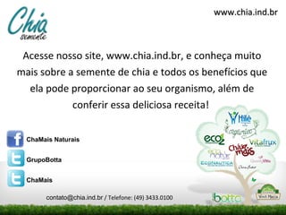 www.chia.ind.br



 Acesse nosso site, www.chia.ind.br, e conheça muito
mais sobre a semente de chia e todos os benefícios que
  ela pode proporcionar ao seu organismo, além de
            conferir essa deliciosa receita!

  ChaMais Naturais


  GrupoBotta


  ChaMais

       contato@chia.ind.br / Telefone: (49) 3433.0100
 