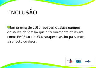 INCLUSÃO

  Em janeiro de 2010 recebemos duas equipes
do saúde da família que anteriormente atuavam
como PACS Jardim Guararapes e assim passamos
a ser sete equipes.
 