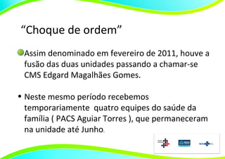 “Choque de ordem”
 Assim denominado em fevereiro de 2011, houve a
 fusão das duas unidades passando a chamar-se
 CMS Edgard Magalhães Gomes.

• Neste mesmo período recebemos
  temporariamente quatro equipes do saúde da
  família ( PACS Aguiar Torres ), que permaneceram
  na unidade até Junho.
 