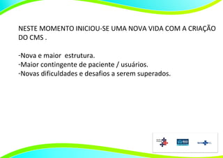 NESTE MOMENTO INICIOU-SE UMA NOVA VIDA COM A CRIAÇÃO
DO CMS .

-Nova e maior estrutura.
-Maior contingente de paciente / usuários.
-Novas dificuldades e desafios a serem superados.
 