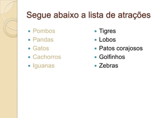 Segue abaixo a lista de atrações






Pombos
Pandas
Gatos
Cachorros
Iguanas







Tigres
Lobos
Patos corajosos
Golfinhos
Zebras

 