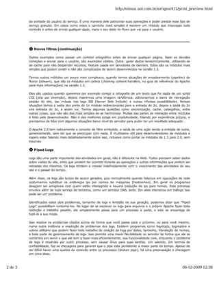 http://olinux.uol.com.br/artigos/412/print_preview.html


         da vontade do usuário do serviço. É uma maneira dele patrocinar suas operações e poder prestar esse tipo de
         serviço gratuito. Em casos como estes o caminho mais simples é escreve um módulo que intercepte toda
         conexão e antes de enviar qualquer dado, insira o seu dado no fluxo que vai para o usuário.




            Novos filtros (continuação)

         Outros exemplos como passar um corretor ortográfico antes de enviar qualquer página, fazer as devidas
         correções e enviar para o usuário, são exemplos válidos. Outra: gerar dados randomicamente, utilizando-se
         de cache para não despender recursos, feature usada em servidores de banners. Estes são os módulos mais
         simples que podem existir e não são complicados de serem desenvolvidos na versão 1.3.

         Temos outros módulos um pouco mais complexos, quando temos situações de encadeamento (pipeline) de
         fluxos (stream), que são os módulos em cadeia (chaining content handlers, no guia de referência do Apache
         para mais informações) na versão 1.3.

         Eles são usados quando queremos por exemplo corrigir a ortografia de um texto que foi saída de um script
         CGI (php por exemplo), depois inserirmos uma imagem randômica, adicionarmos a barra de navegação
         padrão do site, dar include nas tags SSI (Server Side Include) e outras infinitas possibilidades. Nessas
         situações temos a saída dos prints do 1o módulo redirecionadas para a entrada do 2o, depois a saída do 2o
         vira entrada do 3o, e assim vai. Temos algumas questões como sincronização, cache, cabeçalhos, entre
         outras coisas, que não são das mais simples de se harmonizar. Muitas das partes de interação entre módulos
         é feito pelo desenvolvedor. Não é das melhores coisas em produtividade, falando por experiência própria, e
         precisamos de lidar com algumas situações baixo nível do servidor para poder ter um resultado adequado .

         O Apache 2.0 tem nativamente o conceito de filtro embutido, a saída de uma ação sendo a entrada de outra,
         genericamente, sem ter que se preocupar com nada. É muitíssimo útil para desenvolvedores de módulos e
         espero estar falando mais detalhadamente sobre isso, inclusive como portar os módulos da 1.3 para 2.0, sem
         traumas.

            Piped Logs

         Logs são uma parte importante das atividades em geral, não é diferente na Web. Todos precisam saber dados
         sobre visitas do site, erros que possam ter ocorrido durante as operações e outras informações que podem ser
         retiradas dos mesmos. Os logs tendem a crescer indefinidamente com o crescimento das atividades do seu
         site e o passar do tempo.

         Além disso, os logs são lentos de serem gerados, pois normalmente quando falamos em operações de rede
         costumamos substituir os endereços ips por nomes de máquinas (hostnames). Em geral os programas
         desejam ser amigáveis com quem estão interagindo e haverá tradução de ips para nomes. Esse processo
         envolve além de tudo serviço de terceiros, como um servidor DNS, lento. Em sites intensivos em tráfego isso
         pode ser um problema.

         Identificados estes dois problemas, tamanho de logs e lentidão na sua geração, podemos dizer que "Piped
         Logs" possibilitam contorná-los. No lugar de se escrever os logs para arquivos e o próprio Apache fazer toda
         tradução e trabalho pesado, ele simplesmente passa para um processo a parte, e este se encarrega de
         fazê-lo a sua moda.

         Isso resolve os problemas citados acima da forma que você passa para o próximo, ou para você mesmo,
         numa outra instância a resolução de problemas dos logs. Existem programas como logrotate, logresolve e
         outros utilitário que podem fazer todo trabalho de rotação de logs por datas, tamanho, translação de nomes,
         e toda parte de gerenciamento de logs. Isso permite uma maior flexibilidade no servidor de forma que ele se
         concentra em servir o que ele tem q fazer mais eficientemente, sua funcionalidade core, enquanto o problema
         de logs é resolvido por outro processo, sem causar ônus para suas tarefas. Um adendo, em termos de
         confiabilidade, faz-se checagens para garantir que o pipe esta persistente a maior parte do tempo. Apesar de
         ser difícil haver uma quebra da conexão entre os processos (broken pipe), há uma preocupação e checagem
         em cima disso.



2 de 3                                                                                                         06-12-2009 12:38
 