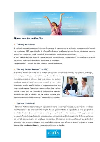 Nossas soluções em Coaching
 Coaching Assessment
É o primeiro passo para o autoconhecimento. Ferramenta de mapeamento de tendências comportamentais, baseada
na metodologia DISC, para obtenção de informações de como uma Pessoa funciona (na sua vida pessoal ou como
Colaboradora, dentro da Equipe, como Líder, como Executivo, como Diretor ou como CEO).
A partir da análise comportamental, considerada como mapeamento de comportamento, é possível detectar pontos
de melhoria para serem trabalhados e potencializar as qualidades.
*Essa ferramenta é utilizada em todas as demais soluções de Coaching.
 Coaching Pessoal (Personal Coaching)
O Coaching Pessoal tem como foco a melhoria em aspectos como relacionamentos, planejamento, motivação,
comunicação, família, autodesenvolvimento, alcance de metas,
motivação, estresse, e outros… Ideal para pessoas que estejam
decididas a avançar no aprimoramento pessoal e que estão
dispostos a ampliar seus horizontes, ou empenhados em dar um
novo rumo à sua vida. Para os interessados em diversificar, revisar,
ampliar o seu perfil de competências profissionais e pessoais,
tomando nas mãos a liderança de sua vida de maneira geral,
assumindo a responsabilidade na busca por resultados e realização.
 Coaching Profissional
O Coaching Profissional é orientado para a pessoa melhorar as suas competências e o seu desempenho a partir do
reconhecimento e do aproveitamento integral de suas potencialidades e capacidades e para que produza
resultados de alta performance, otimizando seu tempo e equilibrando com harmonia suas atividades profissionais
e pessoais. A excelência profissional é um dos objetivos primordiais do ambiente corporativo, de forma que temos
de um lado as organizações em uma busca incessante de talentos e de outro os profissionais que pretendem
preencher estas lacunas em busca da plena satisfação profissional cujos reflexos certamente projetam-se na vida
pessoal. Ideal para Líderes, Gestores e para desenvolvimento de Carreira.
 