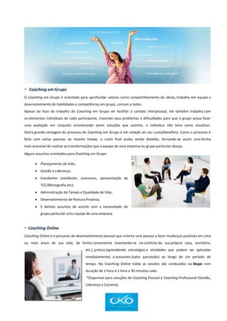  Coaching em Grupo
O Coaching em Grupo é orientado para aprofundar valores como compartilhamento de ideias, trabalho em equipe e
desenvolvimento de habilidades e competências em grupo, comum a todos.
Apesar do foco do trabalho do Coaching em Grupo ser facilitar o contato interpessoal, ele também trabalha com
os elementos individuais de cada participante, trazendo seus problemas e dificuldades para que o grupo possa fazer
uma avaliação em conjunto encontrando assim soluções que sozinho, o individuo não teria como visualizar.
Outra grande vantagem do processo de Coaching em Grupo é em relação ao seu custo/benefício. Como o processo é
feito com várias pessoas ao mesmo tempo, o custo final acaba sendo dividido, tornando-se assim uma forma
mais acessível de realizar as transformações que a equipe de uma empresa ou grupo particular deseja.
Alguns assuntos orientados para Coaching em Grupo:
 Planejamento de Vida;
 Gestão e Liderança;
 Estudantes (vestibular, concursos, apresentação de
TCC/Monografia etc);
 Administração do Tempo e Qualidade de Vida;
 Desenvolvimento de Postura Proativa;
 E demais assuntos de acordo com a necessidade do
grupo particular e/ou equipe de uma empresa.
 Coaching Online
Coaching Online é o processo de desenvolvimento pessoal que orienta uma pessoa a fazer mudanças positivas em uma
ou mais áreas de sua vida, de forma conveniente (mantendo-se no conforto da sua própria casa, escritório,
etc.), prática (aprendendo estratégias e atividades que podem ser aplicadas
imediatamente) e acessíveis (valor parcelado) ao longo de um período de
tempo. No Coaching Online todas as sessões são conduzidas via Skype com
duração de 1 hora à 1 hora e 30 minutos cada.
*Disponível para soluções de Coaching Pessoal e Coaching Profissional (Gestão,
Liderança e Carreira).
 