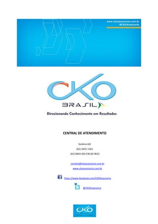 CENTRAL DE ATENDIMENTO
Goiânia-GO
(62) 3432-1361
(62) 8403-4017/8130-9622
contato@ckoassessoria.com.br
www.ckoassessoria.com.br
https://www.facebook.com/CKOAssessoria
@CKOAssessoria
 
