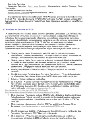 Comissão Executiva:
Secretário Executivo: Diná Lessa Bandeira (Representante técnica Embrapa Clima
Temperado)
Secretário Executivo Adjunto:
Ernesto Álvaro Martinez (Representante técnico CAPA)
Representantes técnicos: Lúcia Neumann (ONG Moradia e Cidadania da Caixa Econômica
Federal) Ana Helena BecKenkamp (CPERS); Naima Pereira (FAPEG) Vinicius Moraes (CEF)
Ivan Alencar de Souza (Conselho Tutelar) Paulo Oppa (Câmara de Vereadores) Liara Martins
(BRDE).
6.1 Atividades em destaque em 2006:
A Vila Farroupilha foi o local da cidade escolhido para ser a Comunidade COEP Pelotas, RS,
por ter uma infra-estrutura de precariedade. Foram analisados os seguintes critérios para
seleção da Comunidade: organização e liderança, acessibilidade e segurança, carência ou
aspectos de miserabilidade, estrutura (escola ou igreja) e que não estivesse contemplada por
projetos de outras organizações ou ONG. “A ‘Vila” tem em sua maioria, moradores
desempregados ou que vivem de subempregos (empregadas domésticas, pedreiros e
papeleiros). É uma vila pequena, ideal para organização de um trabalho piloto.
Apresentam-se de forma cronológica as principais etapas da formação do COEP Municipal:
● 02 de agosto de 2006 - Apresentação do COEP, pelo Sr. Vercidino Albarello -
Presidente do Conselho Deliberativo do COEP/RS e Diretor do BRDE, no auditório da
Embrapa Clima Temperado. Houve ampla divulgação na mídia local.
● 09 de agosto de 2006 – Para comemorar a Semana Nacional de Mobilização pela Vida
aconteceu Audiência pública na Câmara de Vereadores, proponente do debate
vereador Paulo Oppa, encaminhado pela representante técnica do CPERS Ana Helena
BecKenkamp. Divulgação do Festival de Música do COEP Estadual.
● 17 de agosto - Reunião CPERS Sindicato – Divulgação do COEP em busca de
parcerias.
● 21 a 24 de agosto – Participação da Secretária Executiva no I Fórum de Capacitação
para Secretários Executivos e Adjuntos de COEP's Municipais, no Rio de Janeiro.
● Outubro – Visitas mobilizando instituições;
● 20 de outubro - A Escola Municipal Francisco Caruccio de Pelotas conquista o 1º lugar
no Festival de Música do Estado do RGS, com a música “Luz da solidariedade” apoio
da ONG Anjos e Querubins. Um dos alunos da escola também recebeu o prêmio de
melhor intérprete. http://www.anjosequerubins.1br.net/
http://www.diariopopular.com.br/26_10_06/index.php
http://www.rsvirtual.com.br/cgi-bin/artman/exec/view.cgi/54/32952
● 16 de novembro - Reunião na sede da ONG Moradia e Cidadania dos Funcionários da
Caixa Econômica Federal, para definir os papéis da Comissão Executiva, determinar
os critérios para escolha da comunidade e marcar a data para oficializar o COEP no
município.
● 28 de novembro – Lançamento oficial do COEP no auditório da Embrapa Clima
Temperado - http://www.cpact.embrapa.br/noticias/260706a.php
● 29 a 03 de dezembro de 2006 – Participação do Secretário Executivo na Reunião dos
Secretários Executivos do COEP Nacional no Maranhão.
● 28 de dezembro – 1ª reunião com os representantes técnicos para estabelecer
cronograma de atividades de 2007, divisão dos grupos de trabalho, entrega das
 