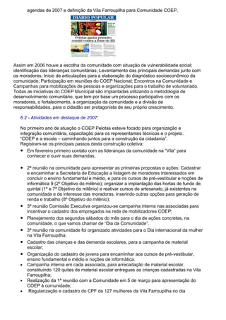 agendas de 2007 e definição da Vila Farroupilha para Comunidade COEP.
Assim em 2006 houve a escolha da comunidade com situação de vulnerabilidade social;
identificação das lideranças comunitárias; Levantamento das principais demandas junto com
os moradores; Inicio de articulações para a elaboração do diagnóstico socioeconômico da
comunidade; Participação em reuniões do COEP Nacional; Encontros na Comunidade e
Campanhas para mobilizações de pessoas e organizações para o trabalho de voluntariado.
Todas as iniciativas do COEP Municipal são implantadas utilizando a metodologia de
desenvolvimento comunitário, que tem por base um processo participativo com os
moradores, o fortalecimento, a organização da comunidade e a divisão de
responsabilidades, para o cidadão ser protagonista de seu próprio crescimento.
6.2 - Atividades em destaque de 2007:
No primeiro ano de atuação o COEP Pelotas esteve focado para organização e
integração comunitária, capacitação para os representantes técnicos e o projeto.
“COEP e a escola – caminhando juntos para a construção da cidadania”.
Registram-se os principais passos desta construção coletiva:
● Em fevereiro primeiro contato com as lideranças da comunidade na “Vila” para
conhecer e ouvir suas demandas;
● 2ª reunião na comunidade para apresentar as primeiras propostas e ações: Cadastrar
e encaminhar a Secretaria de Educação a listagem de moradores interessados em
concluir o ensino fundamental e médio, e para os cursos de pré-vestibular e noções de
informática 9 (2º Objetivo do milênio); organizar a implantação das hortas de fundo de
quintal (1º e 7ª Objetivo do milênio) e reativar cursos de artesanato, já existentes na
comunidade e de interesse das moradoras, inserindo outras opções para geração de
renda e trabalho (8º Objetivo do milênio);
● 3ª reunião Comissão Executiva organizou-se campanha interna nas associadas para
incentivar o cadastro dos empregados na rede de mobilizadores COEP;
● Planejamento dos segundos sábados do mês para o dia de ações concretas, na
comunidade, o que vamos chamar de “Dia da Comunidade”.
● 3ª reunião na comunidade foi organizado atividades para o Dia internacional da mulher
na Vila Farroupilha;
● Cadastro das crianças e das demanda escolares, para a campanha de material
escolar;
● Organização do cadastro de jovens para encaminhar aos cursos de pré-vestibular,
ensino fundamental e médio e noções de informática.
● Campanha interna em cada associada, para arrecadação de material escolar,
constituindo 120 quites de material escolar entregues as crianças cadastradas na Vila
Farroupilha;
● Realização da 1ª reunião com a Comunidade em 5 de março para apresentação do
COEP à comunidade;
● Regularização e cadastro do CPF de 127 mulheres da Vila Farroupilha no dia
 