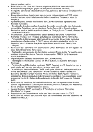 internacional da mulher;
● Realização no dia 14 de abril de uma programação cultural nas ruas da Vila
Farroupilha com palhaços, grupos de dança tradicionalista e folclórica;
● Campanha para novas adesões Institucionais, composta de visitas e contatos com os
dirigentes;
● Encaminhamento de duas turmas para curso de inclusão digital na ATES (vagas
transferidas para outra iniciativa social da Embrapa Clima Temperado (casa do
resgate));
● Apresentação da jornada de cidadania do COEP Nacional aos representantes
técnicos municipais;
● Constituição de subcomissões de apoio à Comissão executiva são elas: Articulação
comunitária, Estratégias para a criação do Centro Comunitário, Organização do
Festival de Música, Mobilização Institucional, de Divulgação e a Comissão Gestora da
Jornada de Cidadania;
● Instalação do Grupo de escoteiro na Escola Estadual de Ensino Fundamental
Fernando Treptow, com 10 vagas gratuitas para as crianças da Vila Farroupilha;
● Participação de lideranças da Vila Farroupilha na reunião da comissão executiva
para divulgar a Festa Junina. O COEP apoiou a iniciativa ajudando a vender os
ingressos para o almoço e doação de ingredientes (como o arroz da empresa
Josapar);
● Realização do I Seminário com a comunidade COEP de Pelotas, em 9 de agosto, na
sede da Embrapa Clima Temperado;
● Realização e apresentação do diagnóstico socioeconômico da Vila Farroupilha, com
apoio do Instituto Técnico de Pesquisa e Assessoria – ETEPA, da Universidade
Católica de Pelotas;
● Organização do cadastro de voluntários do COEP Municipal;
● Realização do I Festival de Música, em 11 de outubro, no auditório do Colégio
Gonzaga;
● Participação no III Festival de música do COEP Estadual, em 19 de outubro, com a
participação as 3 escolas vencedoras na etapa municipal;
● Apresentação das atividades do COEP Municipal e do Núcleo de Responsabilidade
Social da Embrapa Clima Temperado - NURES durante a visita da Secretária
Executiva adjunto do COEP Nacional Amélia Medeiros, do Dr. Quirino Rodrigues,
assessor da diretoria executiva da Embrapa em assuntos de responsabilidade social
em companhia do Sr. Cleber do Departamento de Gestão de Pessoas da Embrapa -
DGP;
● Realização de 3 módulos de Seminários voltados para os representantes técnicos,
com os seguintes temas: Articulação Comunitária; Políticas Públicas para Assistência
Social e Gestão de Responsabilidade Social;
● Apresentação do COEP Municipal no 4º Foro Latino americano: ”Memória e
Identidade” no Uruguai;
● Lançamento das Campanhas de Natal pela Vida, nas associadas do COEP;
● Realização da Jornada de Cidadania “Ação de Solidariedade” em16 de dezembro na
associação FRAGET.
 