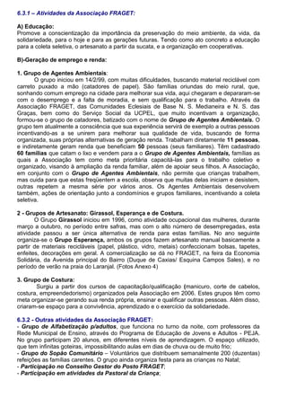 6.3.1 – Atividades da Associação FRAGET:
A) Educação:
Promove a conscientização da importância da preservação do meio ambiente, da vida, da
solidariedade, para o hoje e para as gerações futuras. Tendo como ato concreto a educação
para a coleta seletiva, o artesanato a partir da sucata, e a organização em cooperativas.
B)-Geração de emprego e renda:
1. Grupo de Agentes Ambientais:
O grupo iniciou em 14/2/99, com muitas dificuldades, buscando material reciclável com
carreto puxado a mão (catadores de papel). São famílias oriundas do meio rural, que,
sonhando comum emprego na cidade para melhorar sua vida, aqui chegaram e depararam-se
com o desemprego e a falta de moradia, e sem qualificação para o trabalho. Através da
Associação FRAGET, das Comunidades Eclesiais de Base N. S. Medianeira e N. S. das
Graças, bem como do Serviço Social da UCPEL, que muito incentivam a organização,
formou-se o grupo de catadores, batizado com o nome de Grupo de Agentes Ambientais. O
grupo tem atualmente a consciência que sua experiência servirá de exemplo a outras pessoas
incentivando-as a se unirem para melhorar sua qualidade de vida, buscando de forma
organizada, suas próprias alternativas de geração renda. Trabalham diretamente 11 pessoas,
e indiretamente geram renda que beneficiam 50 pessoas (seus familiares). Têm cadastrado
60 famílias que catam o lixo e vendem para a o Grupo de Agentes Ambientais, famílias as
quais a Associação tem como meta prioritária capacitá-las para o trabalho coletivo e
organizado, visando à ampliação da renda familiar, além de apoiar seus filhos. A Associação,
em conjunto com o Grupo de Agentes Ambientais, não permite que crianças trabalhem,
mas cuida para que estas freqüentem a escola, observa que muitas delas iniciam e desistem,
outras repetem a mesma série por vários anos. Os Agentes Ambientais desenvolvem
também, ações de orientação junto a condomínios e grupos familiares, incentivando a coleta
seletiva.
2 - Grupos de Artesanato: Girassol, Esperança e de Costura.
O Grupo Girassol iniciou em 1996, como atividade ocupacional das mulheres, durante
março a outubro, no período entre safras, mas com o alto número de desempregadas, esta
atividade passou a ser única alternativa de renda para estas famílias. No ano seguinte
organiza-se o Grupo Esperança, ambos os grupos fazem artesanato manual basicamente a
partir de materiais recicláveis (papel, plástico, vidro, metais) confeccionam bolsas, tapetes,
enfeites, decorações em geral. A comercialização se dá no FRAGET, na feira da Economia
Solidária, da Avenida principal do Bairro (Duque de Caxias/ Esquina Campos Sales), e no
período de verão na praia do Laranjal. (Fotos Anexo 4)
3. Grupo de Costura:
Surgiu a partir dos cursos de capacitação/qualificação (manicuro, corte de cabelos,
costura, empreendedorismo) organizados pela Associação em 2006. Estes grupos têm como
meta organizar-se gerando sua renda própria, ensinar e qualificar outras pessoas. Além disso,
criaram-se espaço para a convivência, aprendizado e o exercício da solidariedade.
6.3.2 - Outras atividades da Associação FRAGET:
- Grupo de Alfabetização p/adultos, que funciona no turno da noite, com professores da
Rede Municipal de Ensino, através do Programa de Educação de Jovens e Adultos - PEJA.
No grupo participam 20 alunos, em diferentes níveis de aprendizagem. O espaço utilizado,
que tem infinitas goteiras, impossibilitando aulas em dias de chuva ou de muito frio;
- Grupo do Sopão Comunitário – Voluntários que distribuem semanalmente 200 (duzentas)
refeições as famílias carentes. O grupo ainda organiza festa para as crianças no Natal;
- Participação no Conselho Gestor do Posto FRAGET;
- Participação em atividades da Pastoral da Criança;
 