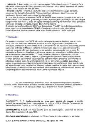 - Habitação: A Associação conquistou recursos para 21 famílias através do Programa Carta
de Crédito – Resolução 460/04 – Ministério das Cidades - início efetivo das obras em janeiro
de 2007. Luta iniciada em final de 2003.
– Grupos culturais – Incentivo a cultura e aos novos talentos com o: grupo de teatro,
capoeira e de dança tradicionalista. Precisamos incluir atividades esportivas, para tal
precisamos de uma quadra esportiva e equipamentos.
A consolidação da parceria entre o COEP e FRAGET oferece novas oportunidades para os
moradores da “Vila” e demais grupos organizados. A promoção e capacitação é o foco de que
não podemos abrir mão. O apoio em ações filantrópicas em alguns momentos se dá para criar
o clima de amizade e simpatia, mas se dá de forma discreta.
O primeiro curso oferecido pelo COEP por demanda do FRAGET foi de Embelezamento de
pés e mãos com a consultoria do SENAC. Planeja-se um cronograma integrado de
capacitações que se estenderá até 2009, entre as associadas do COEP Municipal.
7 - Conclusão:
Os serviços prestados pelo COEP são sustentados por pessoas voluntárias, que sonham
ainda com dias melhores, e filiam-se a causas sociais, negando-se a uma postura de
alienação, cientes que é preciso fazer mais. O envolvimento em atividades sociais requer uma
análise da pirâmide de Maslow, na teoria de motivação, as pessoas estão em diferentes
níveis de compreensão para dedicarem-se as questões e preocupação com o outro. Os
envolvidos enfrentam o desafio de práticas que exigem um aprendizado multidisciplinar, com
eixos na área das ciências sociais. O desequilíbrio social cresce, apesar das políticas
públicas criadas pelo Governo Federal, o que exige o envolvimento de muitos atores que
controle para que se cumpram seus objetivos. Este movimento propicia o crescimento e a
adesão ao terceiro setor. Há um longo caminho a ser percorrido. As ações que articule,
projete e promova desenvolvimento humano fazem parte comportamento ético, que deveria
ser assumido por todos os cidadões. Manter a rede de mobilização social é um compromisso
de todos nós. O Betinho morreu sem ver seus sonhos realizados, mas deixou seu espírito de
luta pela igualdade social fortalecido nos COEP's espalhados no país.
“Há uma tremenda força de mudança no ar. Há um movimento poderoso, tecendo a
novidade através de milhares de gestos de encontro. Há fome de humanidade entre nós, por sorte ou
por virtude de um povo que ainda é capaz de sentir e de mudar.” (Betinho).
8 - Referências
CAVALCANTI, B. S. Implementação de programas sociais de massa: a gestão
estratégica no contexto inter organizacional da política pública. Revista Paranaense de
Desenvolvimento: Curitiba, n. 93, p.73-89, jan/abr, 1998.
COMPROMISSO Social: um novo desafio para as organizações. Cadernos da Oficina
Social, Rio de Janeiro, v.1, ago, 1999.
DESENVOLVIMENTO Local. Cadernos da Oficina Social, Rio de Janeiro n.3, fev, 2000.
EURY, S. Fome de Quê? Jornal do Brasil, p.9, 2 de Agosto de 1993.
 
