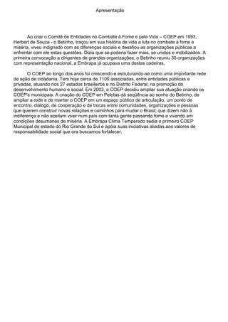 Apresentação
Ao criar o Comitê de Entidades no Combate à Fome e pela Vida – COEP em 1993,
Herbert de Souza - o Betinho, traçou em sua história de vida a luta no combate à fome e
miséria, viveu indignado com as diferenças sociais e desafiou as organizações públicas a
enfrentar com ele estas questões. Dizia que se poderia fazer mais, se unidos e mobilizados. A
primeira convocação a dirigentes de grandes organizações, o Betinho reuniu 30 organizações
com representação nacional, a Embrapa já ocupava uma destas cadeiras.
O COEP ao longo dos anos foi crescendo e estruturando-se como uma importante rede
de ação de cidadania. Tem hoje cerca de 1100 associadas, entre entidades públicas e
privadas, atuando nos 27 estados brasileiros e no Distrito Federal, na promoção do
desenvolvimento humano e social. Em 2003, o COEP decidiu ampliar sua atuação criando os
COEP's municipais. A criação do COEP em Pelotas dá seqüência ao sonho do Betinho, de
ampliar a rede e de manter o COEP em um espaço público de articulação, um ponto de
encontro, diálogo, de cooperação e de trocas entre comunidades, organizações e pessoas
que querem construir novas relações e caminhos para mudar o Brasil; que dizem não à
indiferença e não aceitam viver num país com tanta gente passando fome e vivendo em
condições desumanas de miséria. A Embrapa Clima Temperado sedia o primeiro COEP
Municipal do estado do Rio Grande do Sul e apóia suas iniciativas aliadas aos valores de
responsabilidade social que ora buscamos fortalecer.
 