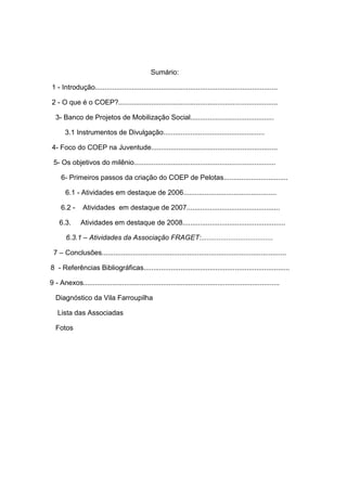 Sumário:
1 - Introdução..............................................................................................
2 - O que é o COEP?..................................................................................
3- Banco de Projetos de Mobilização Social...........................................
3.1 Instrumentos de Divulgação....................................................
4- Foco do COEP na Juventude.................................................................
5- Os objetivos do milênio.........................................................................
6- Primeiros passos da criação do COEP de Pelotas.................................
6.1 - Atividades em destaque de 2006................................................
6.2 - Atividades em destaque de 2007................................................
6.3. Atividades em destaque de 2008.....................................................
6.3.1 – Atividades da Associação FRAGET:.....................................
7 – Conclusões...............................................................................................
8 - Referências Bibliográficas...........................................................................
9 - Anexos.....................................................................................................
Diagnóstico da Vila Farroupilha
Lista das Associadas
Fotos
 