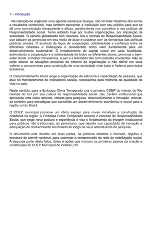 1 – Introdução
Na intenção de organizar uma agenda social que busque, não só listar relatórios dos lucros
e resultados comerciais, mas também aproximar a instituição com seu público para que se
dê uma comunicação transparente e eficaz, aprofunda-se nos conceitos e nas práticas de
Responsabilidade social. Tema adotado hoje por muitas organizações, por imposição da
sociedade. O cenário globalizado tem recursos, leis e normas de Responsabilidade Social,
que balizam as gerencias em seu modo de atuar e cooperar com as demandas das políticas
públicas criadas. O acúmulo de laços de cooperação, solidariedade e confiança entre os
diferentes cidadões e instituições é considerado como valor fundamental para um
desenvolvimento sustentável. O fortalecimento do capital social em cada localidade,
estimulando a cooperação e a solidariedade de todos os diferentes atores, promove o bem-
estar social, a melhor convivência, a paz e a felicidade das comunidades envolvidas. Não se
pode alienar as situações precárias do entorno da organização e não definir em seus
valores o compromisso para construção de uma sociedade mais justa e fraterna para todos
brasileiros.
O comprometimento eficaz exige a organização de estrutura e capacitação de pessoas, que
atue no monitoramento de indicadores sociais, necessários para melhoria da qualidade de
vida no país.
Neste sentido, para a Embrapa Clima Temperado cria o primeiro COEP do interior do Rio
Grande do Sul por sua cultura de responsabilidade social. Seu caráter institucional que
apresenta uma visão racional, voltada para pesquisa, desenvolvimento e inovação, articula-
se também para estratégias que consolide um desenvolvimento econômico e social para a
região sul do Brasil.
O COEP municipal promove um ótimo espaço para novas iniciativas e construção da
cidadania na região. A Embrapa Clima Temperado assume o conceito de Responsabilidade
Social, que exige nova postura e experiência e visa o fortalecendo da imagem Institucional
para públicos não tradicionais, do periurbano, que desafia sua capacitada de inovação e
adequação de conhecimento acumulado ao longo de seus setenta anos de pesquisa.
O documento esta dividido em duas partes, na primeira sintetiza o conceito, objetivo e
estrutura do comitê nacional, para sustentar a compreensão da rede de mobilização social.
A segunda parte relata fatos, datas e ações que marcam os primeiros passos da criação e
constituição do COEP Municipal de Pelotas, RS.
 