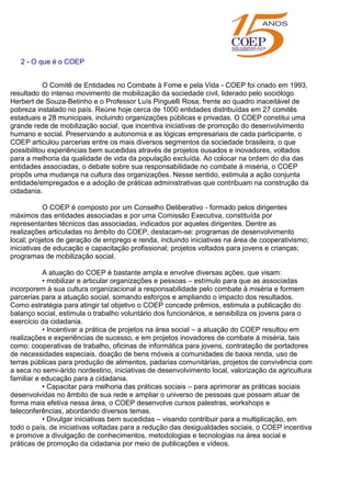 2 - O que é o COEP
O Comitê de Entidades no Combate à Fome e pela Vida - COEP foi criado em 1993,
resultado do intenso movimento de mobilização da sociedade civil, liderado pelo sociólogo
Herbert de Souza-Betinho e o Professor Luís Pinguelli Rosa, frente ao quadro inaceitável de
pobreza instalado no país. Reúne hoje cerca de 1000 entidades distribuídas em 27 comitês
estaduais e 28 municipais, incluindo organizações públicas e privadas. O COEP constitui uma
grande rede de mobilização social, que incentiva iniciativas de promoção do desenvolvimento
humano e social. Preservando a autonomia e as lógicas empresariais de cada participante, o
COEP articulou parcerias entre os mais diversos segmentos da sociedade brasileira, o que
possibilitou experiências bem sucedidas através de projetos ousados e inovadores, voltados
para a melhoria da qualidade de vida da população excluída. Ao colocar na ordem do dia das
entidades associadas, o debate sobre sua responsabilidade no combate à miséria, o COEP
propôs uma mudança na cultura das organizações. Nesse sentido, estimula a ação conjunta
entidade/empregados e a adoção de práticas administrativas que contribuam na construção da
cidadania.
O COEP é composto por um Conselho Deliberativo - formado pelos dirigentes
máximos das entidades associadas e por uma Comissão Executiva, constituída por
representantes técnicos das associadas, indicados por aqueles dirigentes. Dentre as
realizações articuladas no âmbito do COEP, destacam-se: programas de desenvolvimento
local; projetos de geração de emprego e renda, incluindo iniciativas na área de cooperativismo;
iniciativas de educação e capacitação profissional; projetos voltados para jovens e crianças;
programas de mobilização social.
A atuação do COEP é bastante ampla e envolve diversas ações, que visam:
• mobilizar e articular organizações e pessoas – estímulo para que as associadas
incorporem à sua cultura organizacional a responsabilidade pelo combate à miséria e formem
parcerias para a atuação social, somando esforços e ampliando o impacto dos resultados.
Como estratégia para atingir tal objetivo o COEP concede prêmios, estimula a publicação do
balanço social, estimula o trabalho voluntário dos funcionários, e sensibiliza os jovens para o
exercício da cidadania.
• Incentivar a prática de projetos na área social – a atuação do COEP resultou em
realizações e experiências de sucesso, e em projetos inovadores de combate à miséria, tais
como: cooperativas de trabalho, oficinas de informática para jovens, contratação de portadores
de necessidades especiais, doação de bens móveis a comunidades de baixa renda, uso de
terras públicas para produção de alimentos, padarias comunitárias, projetos de convivência com
a seca no semi-árido nordestino, iniciativas de desenvolvimento local, valorização da agricultura
familiar e educação para a cidadania.
• Capacitar para melhoria das práticas sociais – para aprimorar as práticas sociais
desenvolvidas no âmbito de sua rede e ampliar o universo de pessoas que possam atuar de
forma mais efetiva nessa área, o COEP desenvolve cursos palestras, workshops e
teleconferências, abordando diversos temas.
• Divulgar iniciativas bem sucedidas – visando contribuir para a multiplicação, em
todo o país, de iniciativas voltadas para a redução das desigualdades sociais, o COEP incentiva
e promove a divulgação de conhecimentos, metodologias e tecnologias na área social e
práticas de promoção da cidadania por meio de publicações e vídeos.
 
