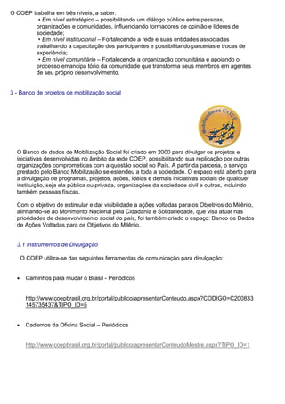 O COEP trabalha em três níveis, a saber:
• Em nível estratégico – possibilitando um diálogo público entre pessoas,
organizações e comunidades, influenciando formadores de opinião e líderes de
sociedade;
• Em nível institucional – Fortalecendo a rede e suas entidades associadas
trabalhando a capacitação dos participantes e possibilitando parcerias e trocas de
experiência;
• Em nível comunitário – Fortalecendo a organização comunitária e apoiando o
processo emancipa tório da comunidade que transforma seus membros em agentes
de seu próprio desenvolvimento.
3 - Banco de projetos de mobilização social
O Banco de dados de Mobilização Social foi criado em 2000 para divulgar os projetos e
iniciativas desenvolvidas no âmbito da rede COEP, possibilitando sua replicação por outras
organizações comprometidas com a questão social no País. A partir da parceria, o serviço
prestado pelo Banco Mobilização se estendeu a toda a sociedade. O espaço está aberto para
a divulgação de programas, projetos, ações, idéias e demais iniciativas sociais de qualquer
instituição, seja ela pública ou privada, organizações da sociedade civil e outras, incluindo
também pessoas físicas.
Com o objetivo de estimular e dar visibilidade a ações voltadas para os Objetivos do Milênio,
alinhando-se ao Movimento Nacional pela Cidadania e Solidariedade, que visa atuar nas
prioridades de desenvolvimento social do país, foi também criado o espaço: Banco de Dados
de Ações Voltadas para os Objetivos do Milênio.
3.1 Instrumentos de Divulgação
O COEP utiliza-se das seguintes ferramentas de comunicação para divulgação:
● Caminhos para mudar o Brasil - Periódicos
http://www.coepbrasil.org.br/portal/publico/apresentarConteudo.aspx?CODIGO=C200833
145735437&TIPO_ID=5
● Cadernos da Oficina Social – Periódicos
http://www.coepbrasil.org.br/portal/publico/apresentarConteudoMestre.aspx?TIPO_ID=1
 