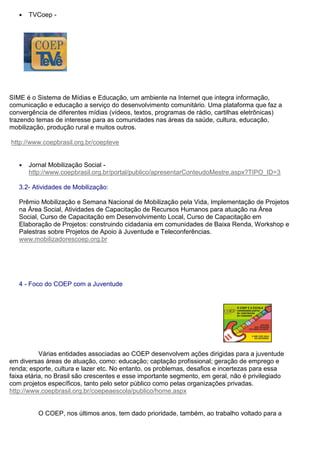 ● TVCoep -
SIME é o Sistema de Mídias e Educação, um ambiente na Internet que integra informação,
comunicação e educação a serviço do desenvolvimento comunitário. Uma plataforma que faz a
convergência de diferentes mídias (vídeos, textos, programas de rádio, cartilhas eletrônicas)
trazendo temas de interesse para as comunidades nas áreas da saúde, cultura, educação,
mobilização, produção rural e muitos outros.
http://www.coepbrasil.org.br/coepteve
● Jornal Mobilização Social -
http://www.coepbrasil.org.br/portal/publico/apresentarConteudoMestre.aspx?TIPO_ID=3
3.2- Atividades de Mobilização:
Prêmio Mobilização e Semana Nacional de Mobilização pela Vida, Implementação de Projetos
na Área Social, Atividades de Capacitação de Recursos Humanos para atuação na Área
Social, Curso de Capacitação em Desenvolvimento Local, Curso de Capacitação em
Elaboração de Projetos: construindo cidadania em comunidades de Baixa Renda, Workshop e
Palestras sobre Projetos de Apoio à Juventude e Teleconferências.
www.mobilizadorescoep.org.br
4 - Foco do COEP com a Juventude
Várias entidades associadas ao COEP desenvolvem ações dirigidas para a juventude
em diversas áreas de atuação, como: educação; captação profissional; geração de emprego e
renda; esporte, cultura e lazer etc. No entanto, os problemas, desafios e incertezas para essa
faixa etária, no Brasil são crescentes e esse importante segmento, em geral, não é privilegiado
com projetos específicos, tanto pelo setor público como pelas organizações privadas.
http://www.coepbrasil.org.br/coepeaescola/publico/home.aspx
O COEP, nos últimos anos, tem dado prioridade, também, ao trabalho voltado para a
 
