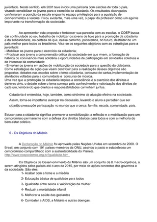 juventude. Neste sentido, em 2001 teve início uma parceria com escolas de todo o país,
visando sensibilizar os jovens para o exercício da cidadania. Os resultados alcançados
confirmaram a posição da escola enquanto espaço privilegiado para a aquisição de
conhecimentos e valores. Ficou evidente, mais uma vez, o papel do professor como um agente
importante na transformação da sociedade.
Ao apresentar esta proposta e fortalecer sua parceria com as escolas, o COEP busca
dar continuidade ao seu trabalho de mobilizar os jovens de hoje para a promoção da cidadania
e da solidariedade, na certeza de que, nesse caminho, poderemos, no futuro, desfrutar de um
país melhor para todos os brasileiros. Visa-se os seguintes objetivos com as estratégias para a
juventude:
- Mobilizar os jovens para o exercício da cidadania;
- Propiciar aos jovens a compreensão crítica da sociedade em que vivem, a formação de
hábitos de convivência mais solidária e oportunidades de participação em atividades coletivas e
de interesse da comunidade;
- Envolver os jovens em ações de mobilização da sociedade para a questão da cidadania.
Como estratégias de ação que visam contribuir para a realização desses objetivos são
propostos: debates nas escolas sobre o tema cidadania, concurso de cartas,implementação de
atividades voltadas para a comunidade e concurso de música.
Uma vez que a promoção da cidadania implica a consciência e o exercício dos direitos e
deveres civis, o debate sobre o tema começa pelo conhecimento e valorização dos direitos de
cada um, lembrando que direitos e responsabilidades caminham juntos.
Cidadania é entendida, hoje, também, como sinônimo de atuação efetiva na sociedade.
Assim, torna-se importante avançar na discussão, levando o aluno a perceber que ser
cidadão pressupõe participação no mundo que o cerca: família, escola, comunidade, país.
Educar para a cidadania significa promover a sensibilização, a reflexão e a mobilização para um
compromisso permanente com a defesa dos direitos básicos para todos e com a melhoria do
bem-estar coletivo.
5 - Os Objetivos do Milênio
A Declaração do Milênio foi aprovada pelas Nações Unidas em setembro de 2000. O
Brasil, em conjunto com 191 países-membros da ONU, assinou o pacto e estabeleceu um
compromisso compartilhado com a sustentabilidade do Planeta.
http://www.nospodemos.org.br/igualdade.htm
Os Objetivos de Desenvolvimento do Milênio são um conjunto de 8 macro-objetivos, a
serem atingidos pelos países até o ano de 2015, por meio de ações concretas dos governos e
da sociedade. São eles:
1- Acabar com a fome e a miséria
2- Educação básica de qualidade para todos
3- Igualdade entre sexos e valorização da mulher
4- Reduzir a mortalidade infantil
5- Melhorar a saúde das gestantes
6- Combater a AIDS, a Malária e outras doenças.
 