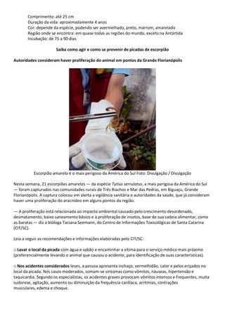 Comprimento: até 25 cm
Duração da vida: aproximadamente 4 anos
Cor: depende da espécie, podendo ser avermelhado, preto, marrom, amarelado
Região onde se encontra: em quase todas as regiões do mundo, exceto na Antártida
Incubação: de 75 a 90 dias
Saiba como agir e como se prevenir de picadas de escorpião
Autoridades consideram haver proliferação do animal em pontos da Grande Florianópolis
Escorpião amarelo é o mais perigoso da América do Sul Foto: Divulgação / Divulgação
Nesta semana, 21 escorpiões amarelos — da espécie Tytius serrulatus, a mais perigosa da América do Sul
— foram capturados nas comunidades rurais de Três Riachos e Mar das Pedras, em Biguaçu, Grande
Florianópolis. A captura colocou em alerta a vigilância sanitária e autoridades da saúde, que já consideram
haver uma proliferação do aracnídeo em alguns pontos da região.
— A proliferação está relacionada ao impacto ambiental causado pelo crescimento desordenado,
desmatamento, baixo saneamento básico e à proliferação de insetos, base de sua cadeia alimentar, como
as baratas — diz a bióloga Taciana Seemann, do Centro de Informações Toxicológicas de Santa Catarina
(CIT/SC).
Leia a seguir as recomendações e informações elaboradas pelo CIT/SC:
:: Lavar o local da picada com água e sabão e encaminhar a vítima para o serviço médico mais próximo
(preferencialmente levando o animal que causou o acidente, para identificação de suas características).
:: Nos acidentes considerados leves, a pessoa apresenta inchaço, vermelhidão, calor e pelos eriçados no
local da picada. Nos casos moderados, somam-se sintomas como vômitos, náuseas, hipertensão e
taquicardia. Segundo os especialistas, os acidentes graves provocam vômitos intensos e frequentes, muita
sudorese, agitação, aumento ou diminuição da frequência cardíaca, arritmias, contrações
musculares, edema e choque.
 