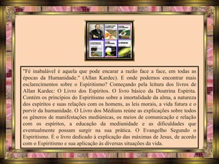 "Fé inabalável é aquela que pode encarar a razão face a face, em todas as
épocas da Humanidade." (Allan Kardec). E onde podemos encontrar mais
esclarecimentos sobre o Espiritismo? Começando pela leitura dos livros de
Allan Kardec: O Livro dos Espíritos. O livro básico da Doutrina Espírita.
Contém os princípios do Espiritismo sobre a imortalidade da alma, a natureza
dos espíritos e suas relações com os homens, as leis morais, a vida futura e o
porvir da humanidade. O Livro dos Médiuns reúne as explicações sobre todos
os gêneros de manifestações mediúnicas, os meios de comunicação e relação
com os espíritos, a educação da mediunidade e as dificuldades que
eventualmente possam surgir na sua prática. O Evangelho Segundo o
Espiritismo. É o livro dedicado à explicação das máximas de Jesus, de acordo
com o Espiritismo e sua aplicação às diversas situações da vida.
 