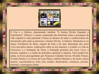 O Céu e o Inferno, denominado também "A Justiça Divina Segundo o
Espiritismo". Oferece o exame comparado das doutrinas sobre a passagem da
vida corporal à vida espiritual. Coloca ao alcance de todos o conhecimento do
mecanismo pelo qual se processa a Justiça Divina. A Gênese. Destacam-se os
temas: Existência de Deus, origem do bem e do mal, destruição dos seres
vivos uns pelos outros, explicações sobre as leis naturais, a criação e a vida no
Universos, a a formação da Terra, a formação primária dos seres vivos, o
homem corpóreo e a união do princípio espiritual à matéria. Você poderá ler,
ainda, os livros psicografados por Francisco Cândido Xavier, Divaldo Franco,
Yvonne Pereira e os livros de Leon Denis, Gabriel Delanne e de tantos outros
autores, encontrando-se entre eles estudos doutrinários, romances, poesias,
histórias e mensagens alento.
 