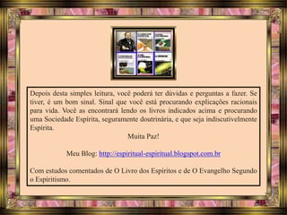 Depois desta simples leitura, você poderá ter dúvidas e perguntas a fazer. Se
tiver, é um bom sinal. Sinal que você está procurando explicações racionais
para vida. Você as encontrará lendo os livros indicados acima e procurando
uma Sociedade Espírita, seguramente doutrinária, e que seja indiscutivelmente
Espírita.
Muita Paz!
Meu Blog: http://espiritual-espiritual.blogspot.com.br
Com estudos comentados de O Livro dos Espíritos e de O Evangelho Segundo
o Espiritismo.
 