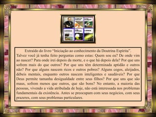 Extraído do livro “Iniciação ao conhecimento da Doutrina Espírita”.
Talvez você já tenha feito perguntas como estas: Quem sou eu? De onde vim
ao nascer? Para onde irei depois da morte, e o que há depois dela? Por que uns
sofrem mais do que outros? Por que uns têm determinada aptidão e outros
não? Por que alguns nascem ricos e outros pobres? Alguns cegos, aleijados,
débeis mentais, enquanto outros nascem inteligentes e saudáveis? Por que
Deus permite tamanha desigualdade entre seus filhos? Por que uns que são
maus, sofrem menos que outros, que são bons? No entanto, a maioria das
pessoas, vivendo a vida atribulada de hoje, não está interessada nos problemas
fundamentais da existência. Antes se preocupam com seus negócios, com seus
prazeres, com seus problemas particulares.
 