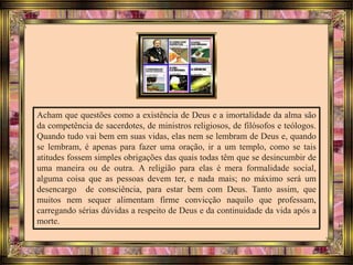 Acham que questões como a existência de Deus e a imortalidade da alma são
da competência de sacerdotes, de ministros religiosos, de filósofos e teólogos.
Quando tudo vai bem em suas vidas, elas nem se lembram de Deus e, quando
se lembram, é apenas para fazer uma oração, ir a um templo, como se tais
atitudes fossem simples obrigações das quais todas têm que se desincumbir de
uma maneira ou de outra. A religião para elas é mera formalidade social,
alguma coisa que as pessoas devem ter, e nada mais; no máximo será um
desencargo de consciência, para estar bem com Deus. Tanto assim, que
muitos nem sequer alimentam firme convicção naquilo que professam,
carregando sérias dúvidas a respeito de Deus e da continuidade da vida após a
morte.
 