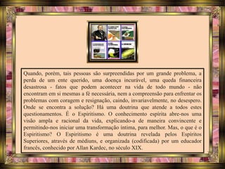Quando, porém, tais pessoas são surpreendidas por um grande problema, a
perda de um ente querido, uma doença incurável, uma queda financeira
desastrosa - fatos que podem acontecer na vida de todo mundo - não
encontram em si mesmas a fé necessária, nem a compreensão para enfrentar os
problemas com coragem e resignação, caindo, invariavelmente, no desespero.
Onde se encontra a solução? Há uma doutrina que atende a todos estes
questionamentos. É o Espiritismo. O conhecimento espírita abre-nos uma
visão ampla e racional da vida, explicando-a de maneira convincente e
permitindo-nos iniciar uma transformação íntima, para melhor. Mas, o que é o
Espiritismo? O Espiritismo é uma doutrina revelada pelos Espíritos
Superiores, através de médiuns, e organizada (codificada) por um educador
francês, conhecido por Allan Kardec, no século XIX.
 