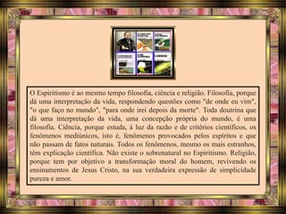 O Espiritismo é ao mesmo tempo filosofia, ciência e religião. Filosofia, porque
dá uma interpretação da vida, respondendo questões como "de onde eu vim",
"o que faço no mundo", "para onde irei depois da morte". Toda doutrina que
dá uma interpretação da vida, uma concepção própria do mundo, é uma
filosofia. Ciência, porque estuda, à luz da razão e de critérios científicos, os
fenômenos mediúnicos, isto é, fenômenos provocados pelos espíritos e que
não passam de fatos naturais. Todos os fenômenos, mesmo os mais estranhos,
têm explicação científica. Não existe o sobrenatural no Espiritismo. Religião,
porque tem por objetivo a transformação moral do homem, revivendo os
ensinamentos de Jesus Cristo, na sua verdadeira expressão de simplicidade
pureza e amor.
 