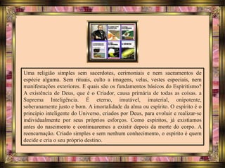 Uma religião simples sem sacerdotes, cerimoniais e nem sacramentos de
espécie alguma. Sem rituais, culto a imagens, velas, vestes especiais, nem
manifestações exteriores. E quais são os fundamentos básicos do Espiritismo?
A existência de Deus, que é o Criador, causa primária de todas as coisas. a
Suprema Inteligência. É eterno, imutável, imaterial, onipotente,
soberanamente justo e bom. A imortalidade da alma ou espírito. O espírito é o
princípio inteligente do Universo, criados por Deus, para evoluir e realizar-se
individualmente por seus próprios esforços. Como espíritos, já existíamos
antes do nascimento e continuaremos a existir depois da morte do corpo. A
reencarnação. Criado simples e sem nenhum conhecimento, o espírito é quem
decide e cria o seu próprio destino.
 