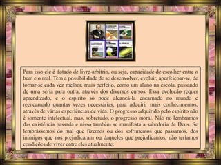Para isso ele é dotado de livre-arbítrio, ou seja, capacidade de escolher entre o
bem e o mal. Tem a possibilidade de se desenvolver, evoluir, aperfeiçoar-se, de
tornar-se cada vez melhor, mais perfeito, como um aluno na escola, passando
de uma séria para outra, através dos diversos cursos. Essa evolução requer
aprendizado, e o espírito só pode alcançá-la encarnado no mundo e
reencarnado quantas vezes necessárias, para adquirir mais conhecimentos,
através de várias experiências de vida. O progresso adquirido pelo espírito não
é somente intelectual, mas, sobretudo, o progresso moral. Não no lembramos
das existência passada e nisso também se manifesta a sabedoria de Deus. Se
lembrássemos do mal que fizemos ou dos sofrimentos que passamos, dos
inimigos que nos prejudicaram ou daqueles que prejudicamos, não teríamos
condições de viver entre eles atualmente.
 