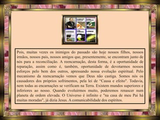 Pois, muitas vezes os inimigos do passado são hoje nossos filhos, nossos
irmãos, nossos pais, nossos amigos que, presentemente, se encontram junto de
nós para a reconciliação. A reencarnação, desta forma, é a oportunidade de
reparação, assim como é, também, oportunidade de devotarmos nossos
esforços pelo bem dos outros, apressando nossa evolução espiritual. Pelo
mecanismo da reencarnação vemos que Deus não castiga. Somos nós os
causadores dos próprios sofrimentos, pela lei de “Causa e efeito". Todavia,
nem todas as encarnações se verificam na Terra. Existem mundos superiores e
inferiores ao nosso. Quando evoluirmos muito, poderemos renascer num
planeta de ordem elevada. O Universo é infinito e "na casa de meu Pai há
muitas moradas", já dizia Jesus. A comunicabilidade dos espíritos.
 