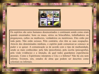 Os espíritos são seres humanos desencarnados e continuam sendo como eram
quando encarnados: bons ou maus, sérios ou brincalhões, trabalhadores ou
preguiçosos, cultos ou medíocres, verdadeiros ou mentirosos. Eles estão por
toda parte. Não estão ociosos. Pelo contrário, eles têm as suas ocupações.
Através dos denominados médiuns, o espírito pode comunicar-se conosco se
puder e se quiser. A comunicação se de acordo com o tipo de mediunidade,
sendo as mais conhecidas: pela fala (psicofonia), pela escrita (psicografia),
pela visão (vidência) e a intuição, da qual todos guardamos experiências
pessoais. Como o Espiritismo interpreta o Céu e o Inferno? Não há céu nem
inferno. Existem, sim, estados de alma que podem ser descritos como
celestiais ou infernais.
 